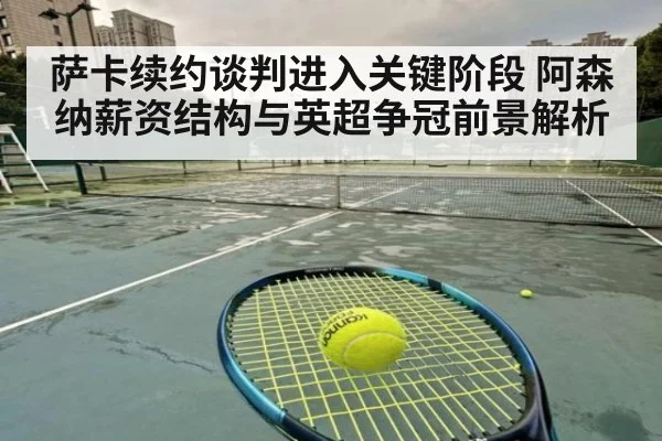 萨卡续约谈判进入关键阶段 阿森纳薪资结构与英超争冠前景解析